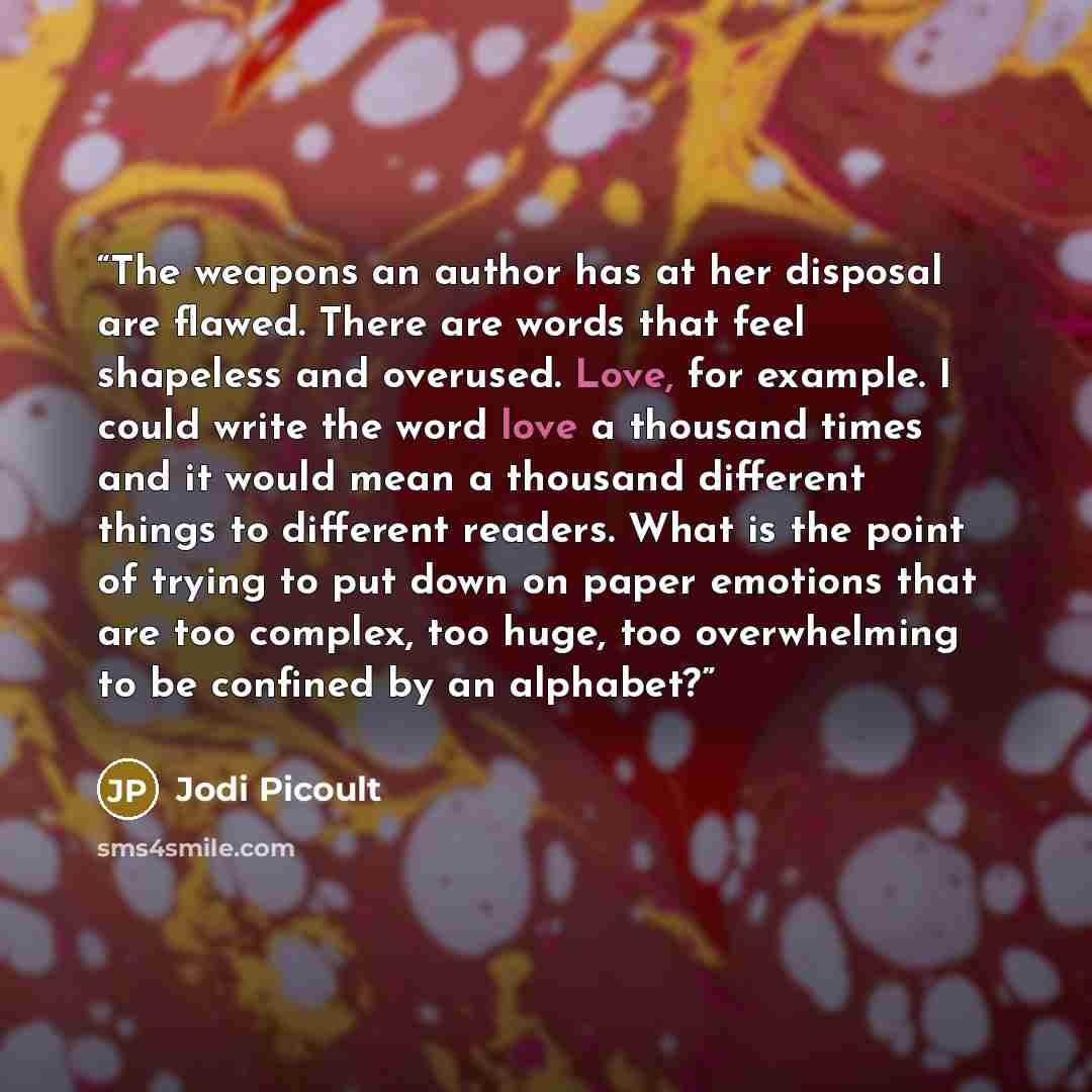 “The weapons an author has at her disposal are flawed. There are words that feel shapeless and overused. Love, for example. I could write the word love a thousand times and it would mean a thousand different things to different readers. What is the point of trying to put down on paper emotions that…” quote by Jodi Picoult
