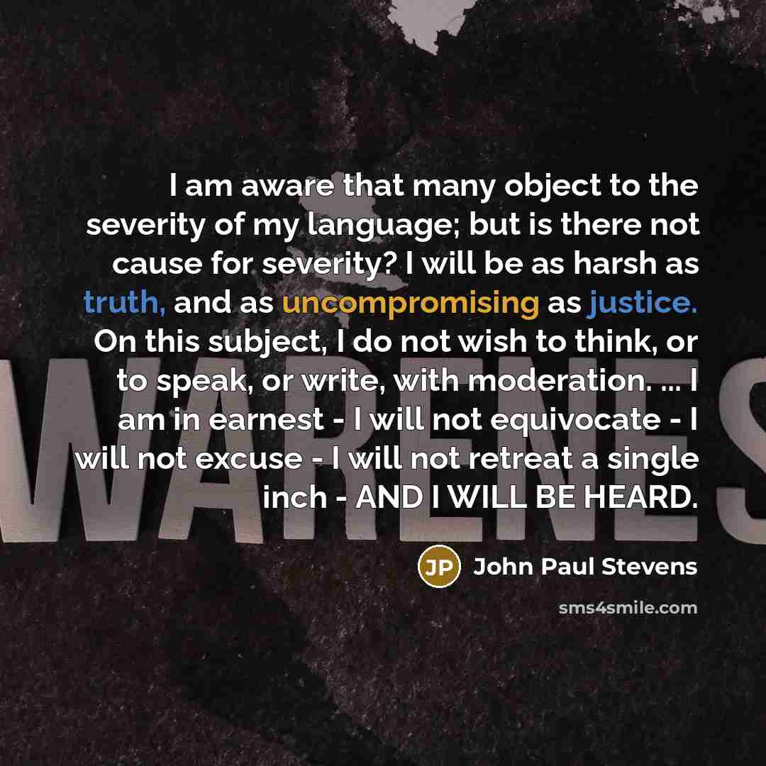 “I am aware that many object to the severity of my language; but is there not cause for severity? I will be as harsh as truth, and as uncompromising as justice. On this subject, I do not wish to think, or to speak, or write, with moderation. ... I am in earnest - I will not equivocate - I will not…” quote by John Paul Stevens