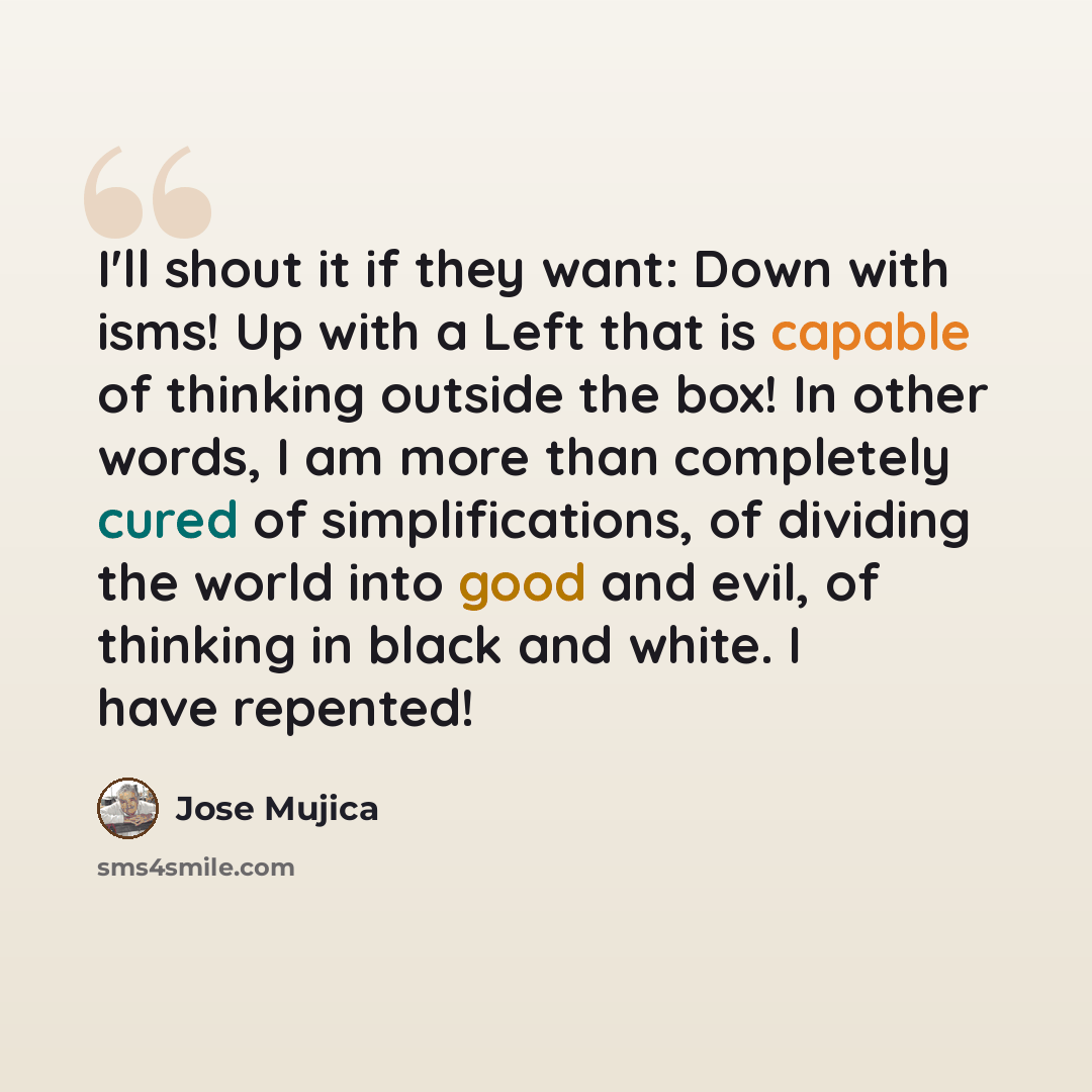 “I'll shout it if they want: Down with isms! Up with a Left that is capable of thinking outside the box! In other words, I am more than completely cured of simplifications, of dividing the world into good and evil, of thinking in black and white. I have repented!” quote by Jose Mujica