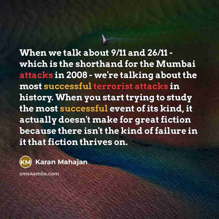 “When we talk about 9/11 and 26/11 - which is the shorthand for the Mumbai attacks in 2008 - we're talking about the most successful terrorist attacks in history. When you start trying to study the most successful event of its kind, it actually doesn't make for great fiction because there isn't the…” quote by Karan Mahajan