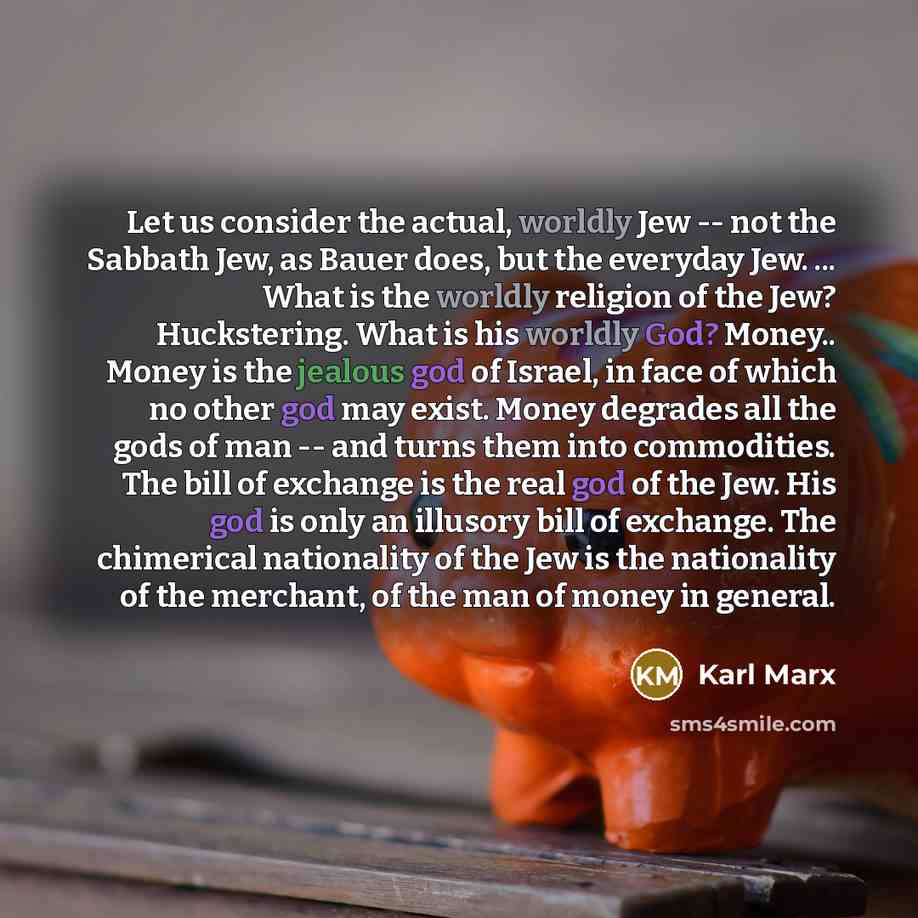 “Let us consider the actual, worldly Jew -- not the Sabbath Jew, as Bauer does, but the everyday Jew. ... What is the worldly religion of the Jew? Huckstering. What is his worldly God? Money.. Money is the jealous god of Israel, in face of which no other god may exist. Money degrades all the gods…” quote by Karl Marx