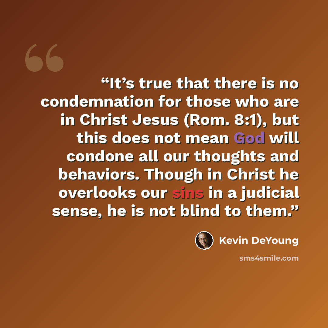 “It’s true that there is no condemnation for those who are in Christ Jesus (Rom. 8:1), but this does not mean God will condone all our thoughts and behaviors. Though in Christ he overlooks our sins in a judicial sense, he is not blind to them.” quote by Kevin DeYoung