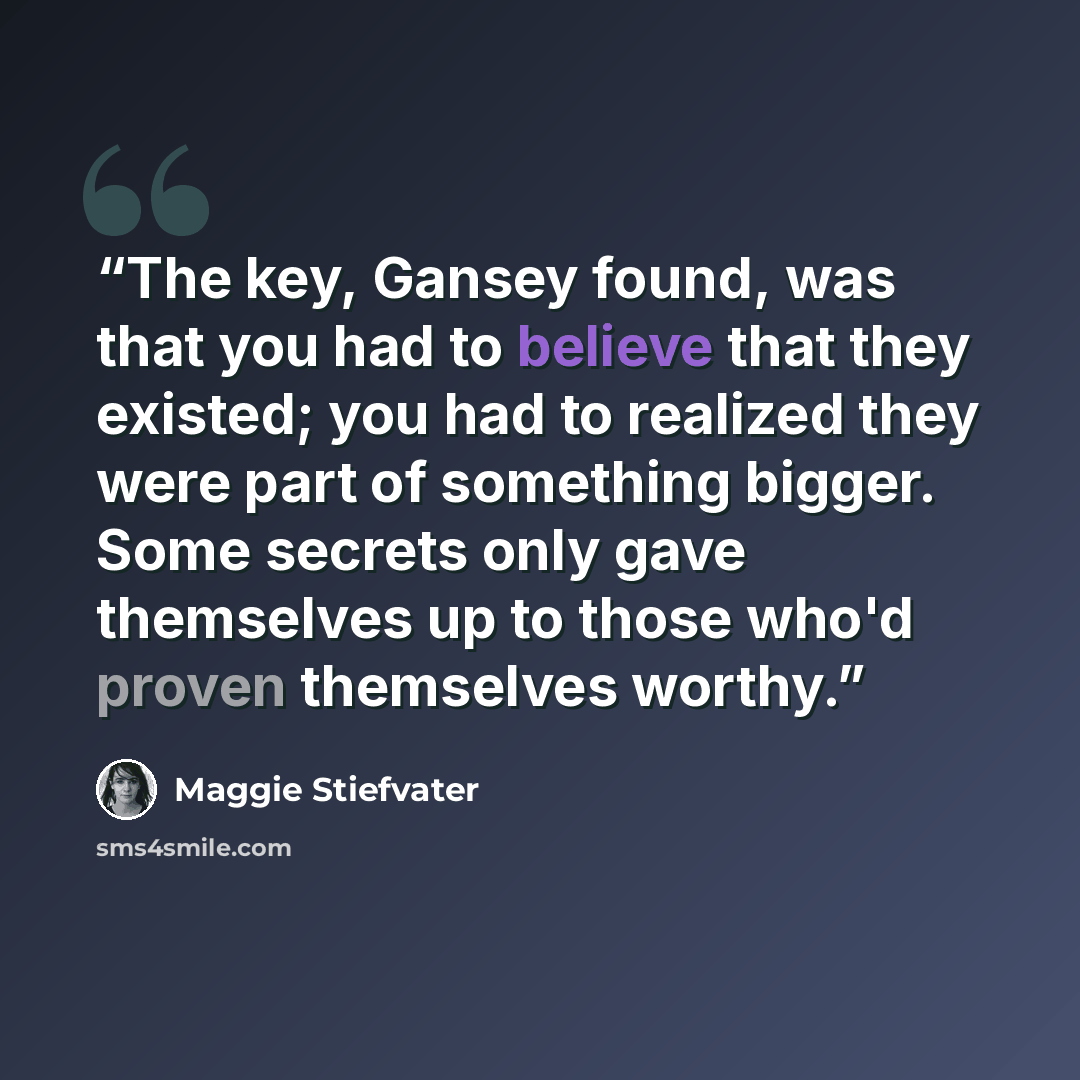 “The key, Gansey found, was that you had to believe that they existed; you had to realized they were part of something bigger. Some secrets only gave themselves up to those who'd proven themselves worthy.” quote by Maggie Stiefvater
