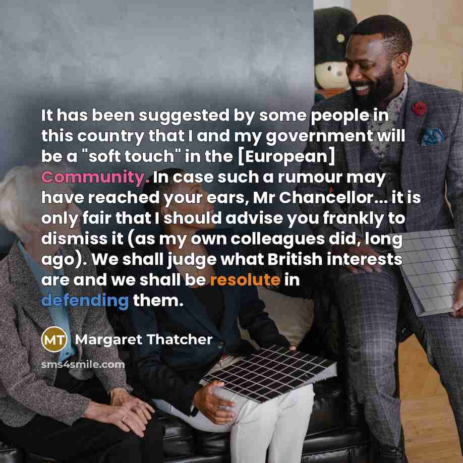 “It has been suggested by some people in this country that I and my government will be a "soft touch" in the [European] Community. In case such a rumour may have reached your ears, Mr Chancellor... it is only fair that I should advise you frankly to dismiss it (as my own colleagues did, long ago)…” quote by Margaret Thatcher