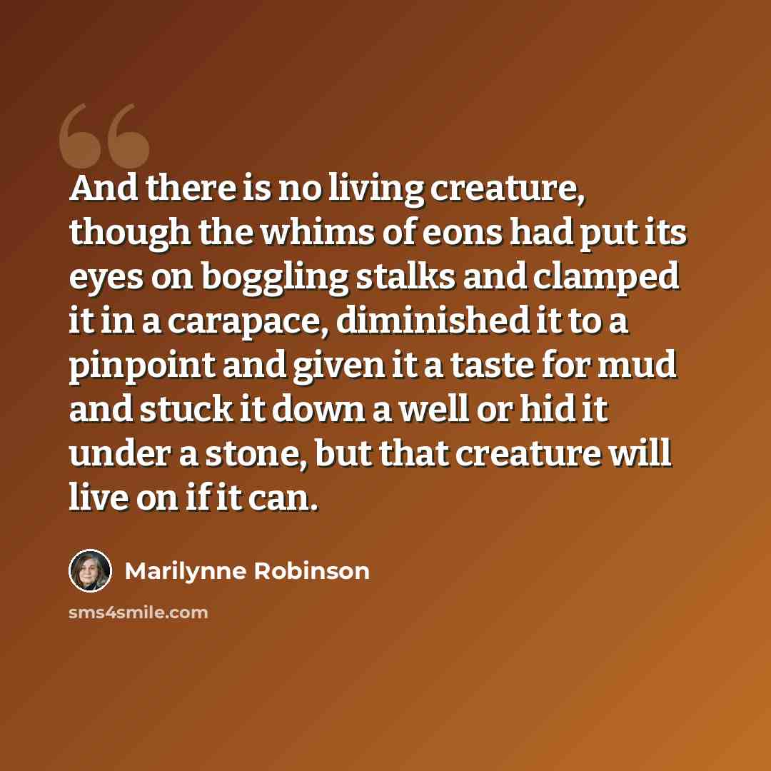 “And there is no living creature, though the whims of eons had put its eyes on boggling stalks and clamped it in a carapace, diminished it to a pinpoint and given it a taste for mud and stuck it down a well or hid it under a stone, but that creature will live on if it can.” quote by Marilynne Robinson