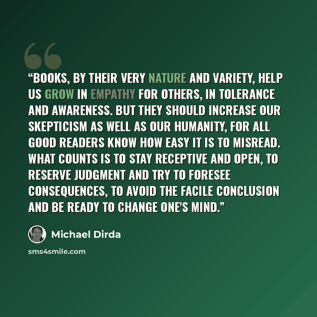 “Books, by their very nature and variety, help us grow in empathy for others, in tolerance and awareness. But they should increase our skepticism as well as our humanity, for all good readers know how easy it is to misread. What counts is to stay receptive and open, to reserve judgment and try to…” quote by Michael Dirda