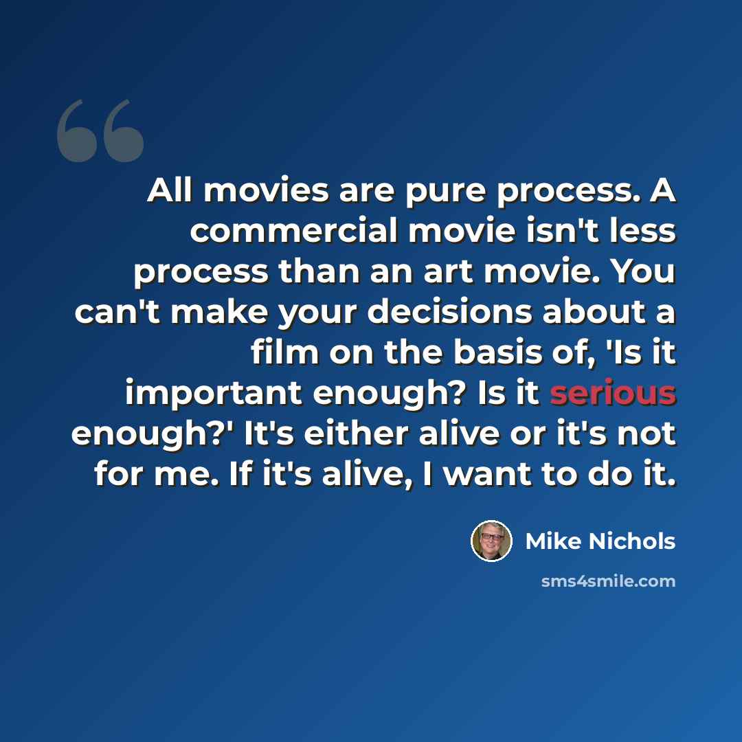 “All movies are pure process. A commercial movie isn't less process than an art movie. You can't make your decisions about a film on the basis of, 'Is it important enough? Is it serious enough?' It's either alive or it's not for me. If it's alive, I want to do it.” quote by Mike Nichols
