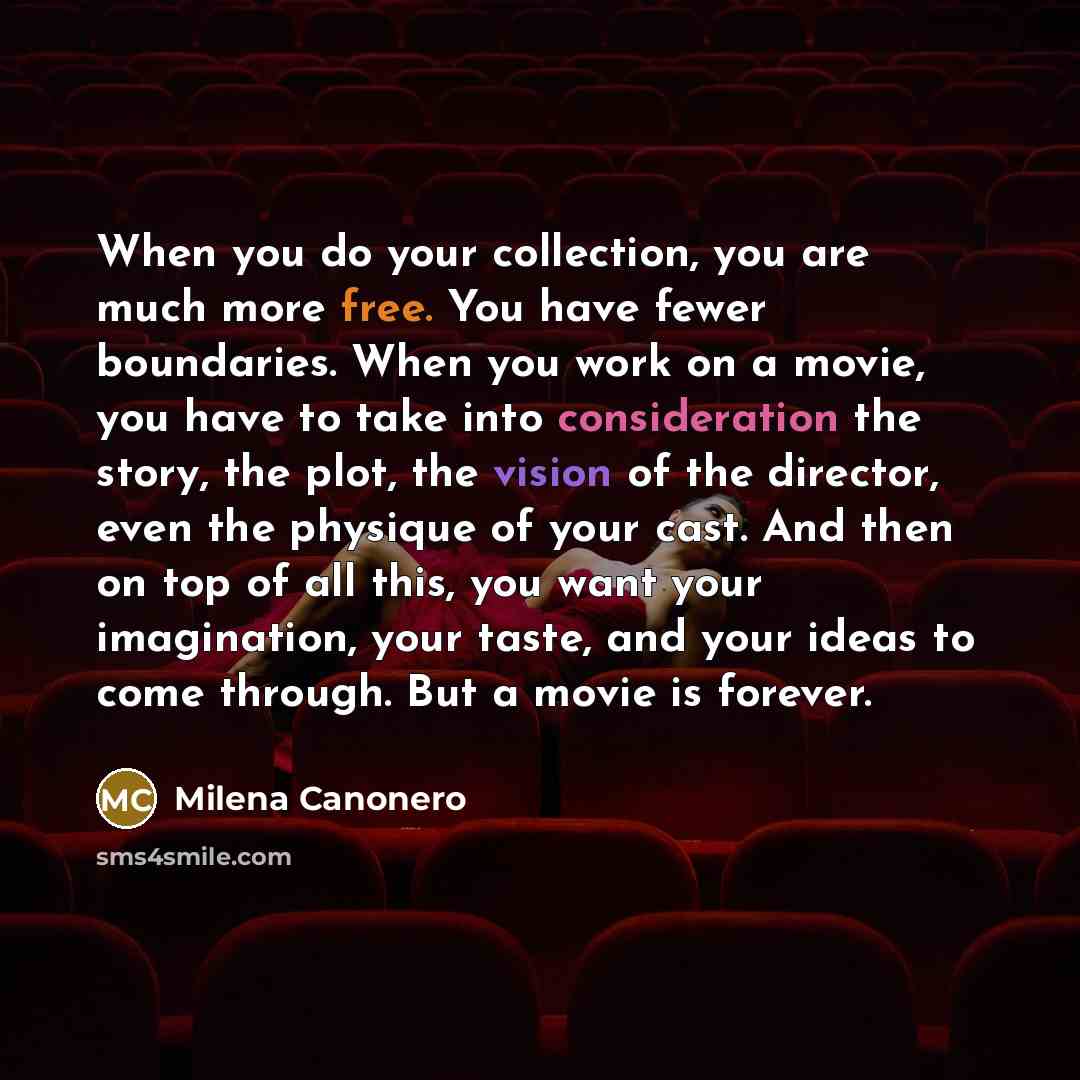 “When you do your collection, you are much more free. You have fewer boundaries. When you work on a movie, you have to take into consideration the story, the plot, the vision of the director, even the physique of your cast. And then on top of all this, you want your imagination, your taste, and…” quote by Milena Canonero