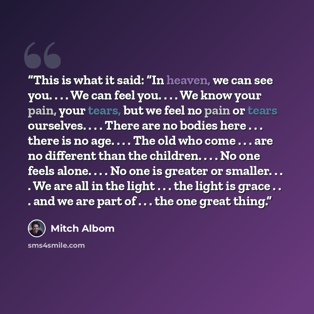 “This is what it said: “In heaven, we can see you. . . . We can feel you. . . . We know your pain, your tears, but we feel no pain or tears ourselves. . . . There are no bodies here . . . there is no age. . . . The old who come . . . are no different than the children. . . . No one feels alone…” quote by Mitch Albom