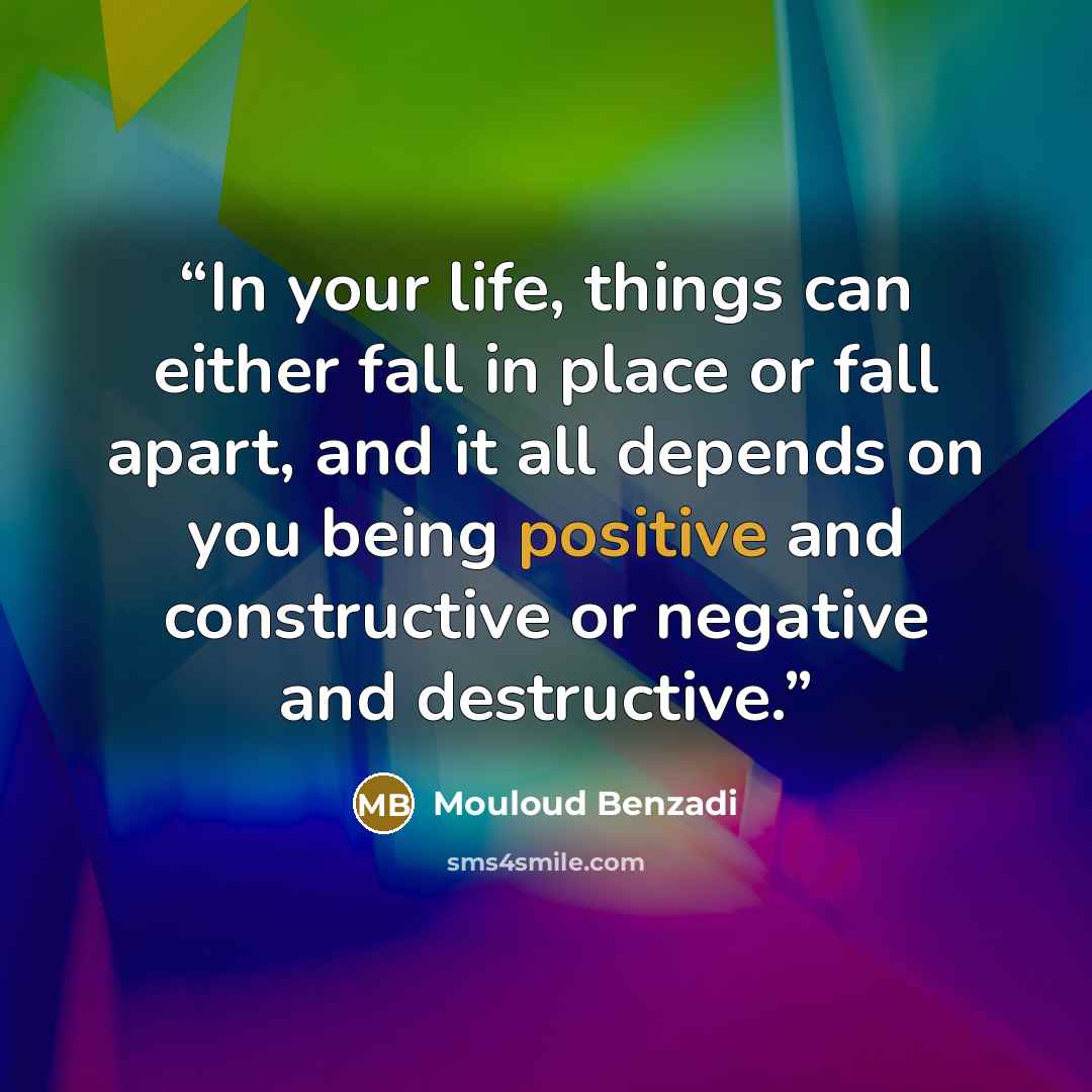 “In your life, things can either fall in place or fall apart, and it all depends on you being positive and constructive or negative and destructive.” quote by Mouloud Benzadi