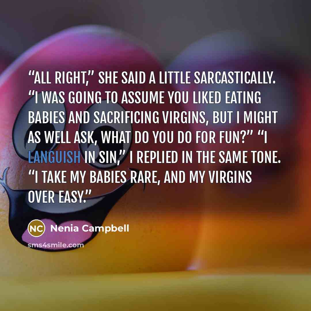 “All right,” she said a little sarcastically. “I was going to assume you liked eating babies and sacrificing virgins, but I might as well ask, what do you do for fun?” “I languish in sin,” I replied in the same tone. “I take my babies rare, and my virgins over easy.” quote by Nenia Campbell