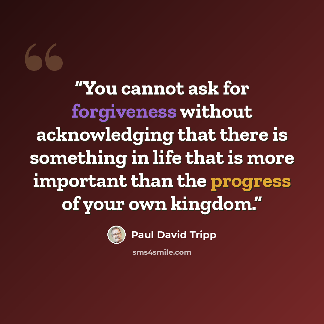 “You cannot ask for forgiveness without acknowledging that there is something in life that is more important than the progress of your own kingdom.” quote by Paul David Tripp