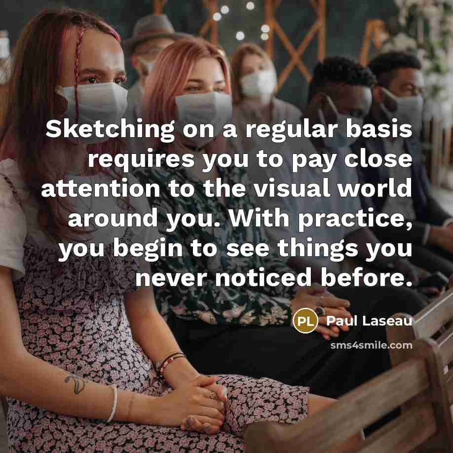 “Sketching on a regular basis requires you to pay close attention to the visual world around you. With practice, you begin to see things you never noticed before.” quote by Paul Laseau