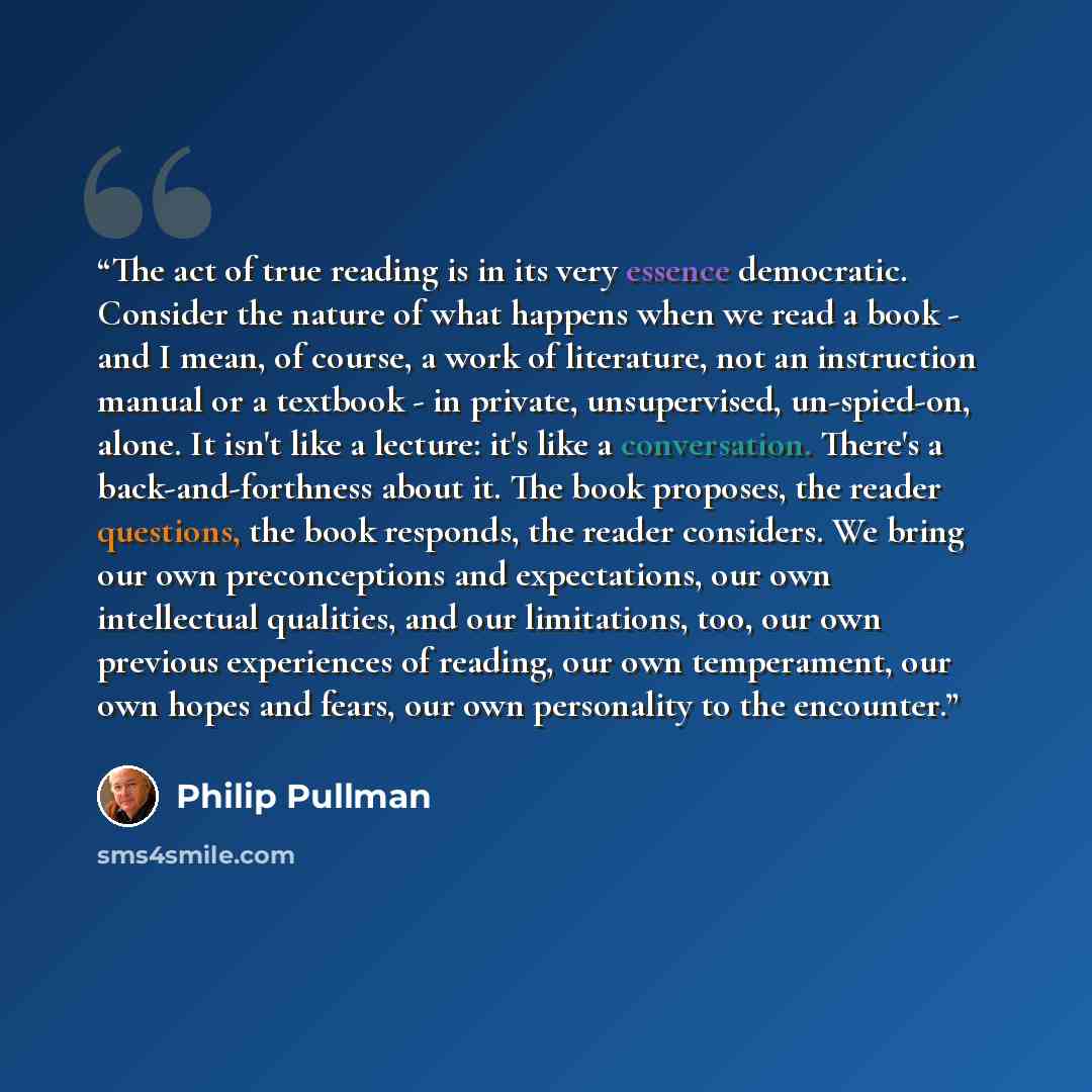 “The act of true reading is in its very essence democratic. Consider the nature of what happens when we read a book - and I mean, of course, a work of literature, not an instruction manual or a textbook - in private, unsupervised, un-spied-on, alone. It isn't like a lecture: it's like a…” quote by Philip Pullman
