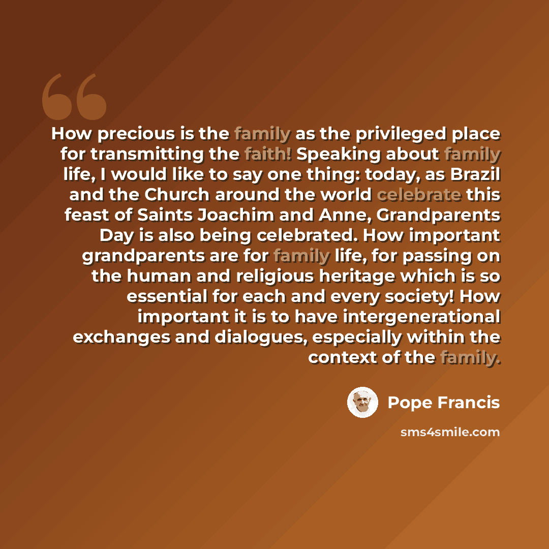 “How precious is the family as the privileged place for transmitting the faith! Speaking about family life, I would like to say one thing: today, as Brazil and the Church around the world celebrate this feast of Saints Joachim and Anne, Grandparents Day is also being celebrated. How important…” quote by Pope Francis