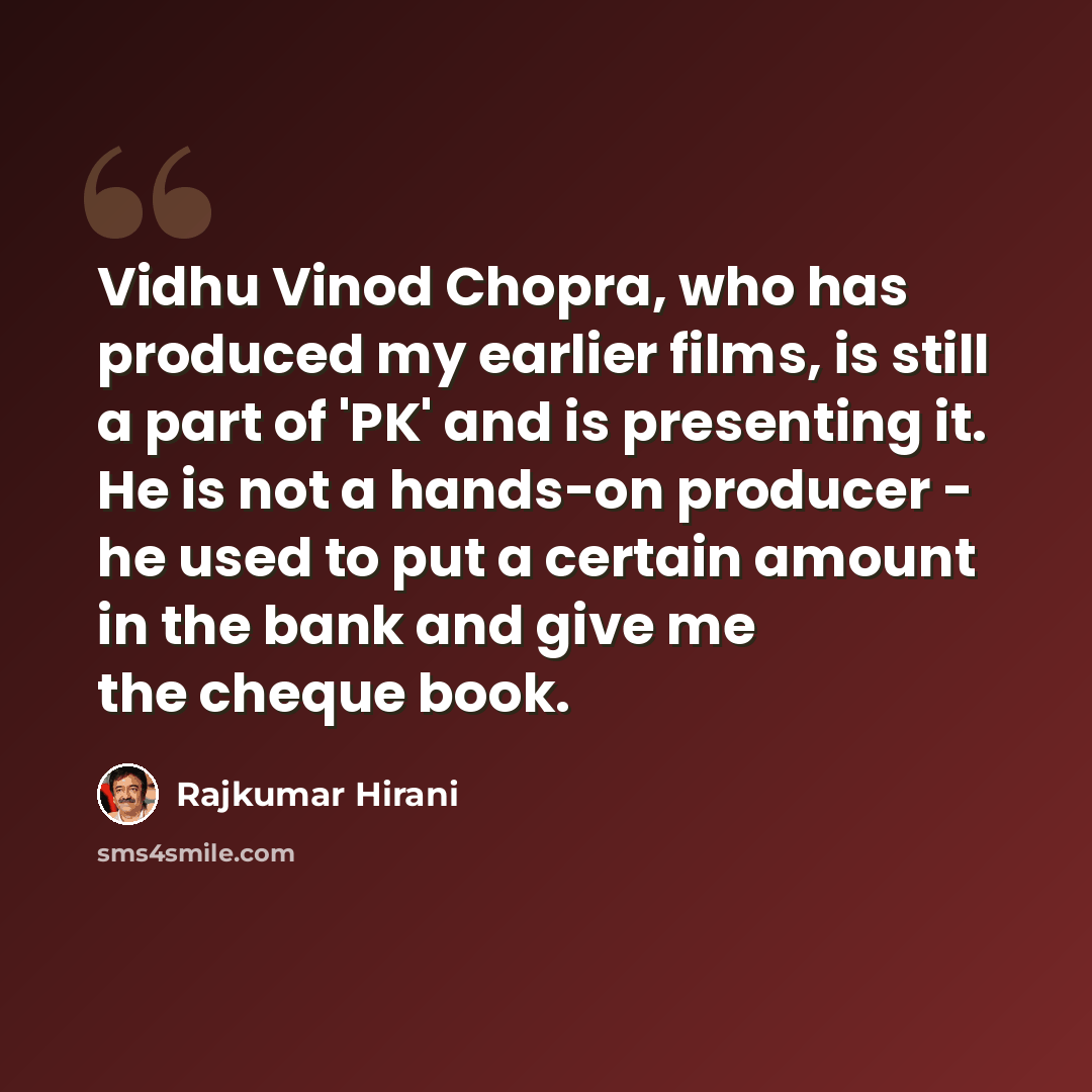 “Vidhu Vinod Chopra, who has produced my earlier films, is still a part of 'PK' and is presenting it. He is not a hands-on producer - he used to put a certain amount in the bank and give me the cheque book.” quote by Rajkumar Hirani