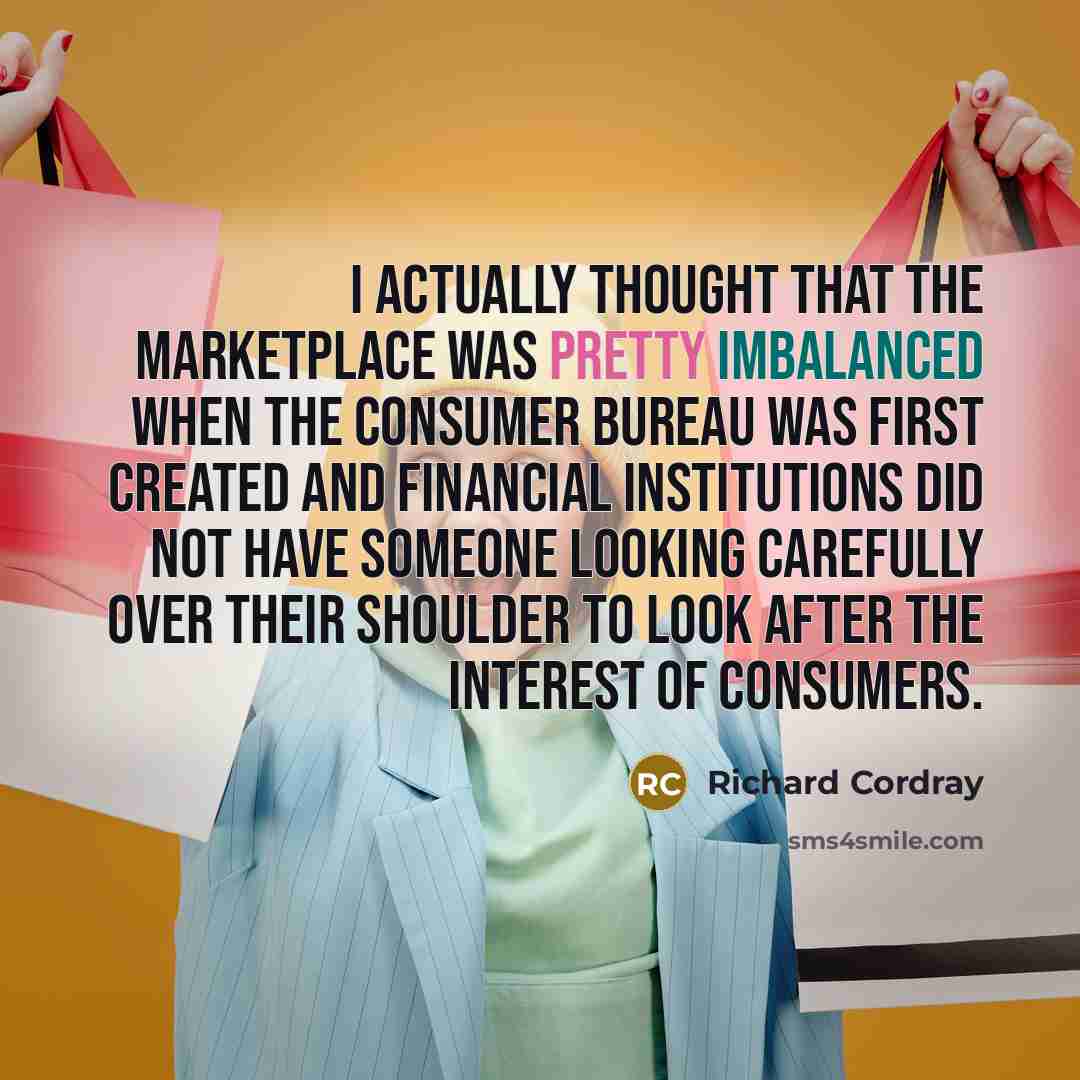 “I actually thought that the marketplace was pretty imbalanced when the consumer bureau was first created and financial institutions did not have someone looking carefully over their shoulder to look after the interest of consumers.” quote by Richard Cordray