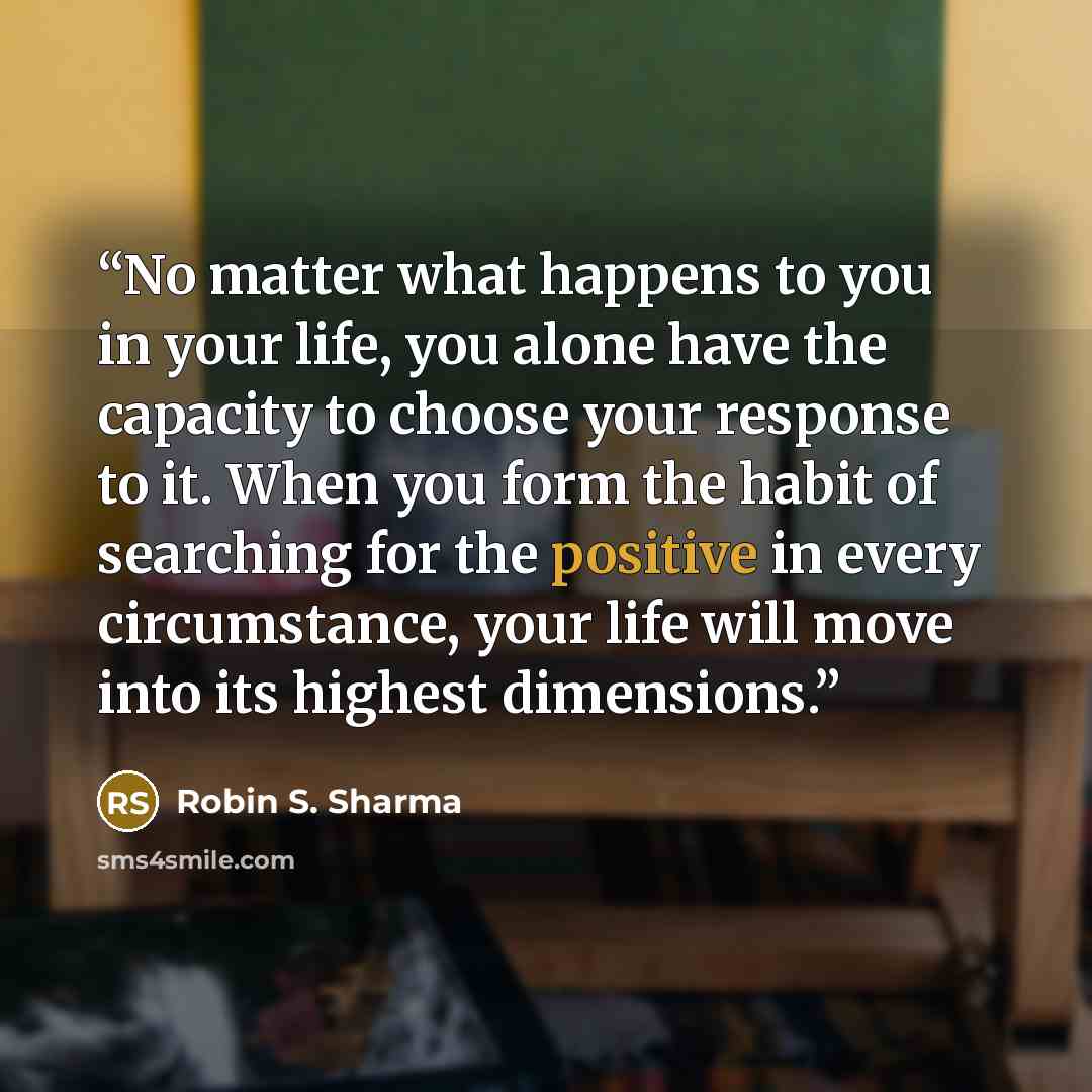 “No matter what happens to you in your life, you alone have the capacity to choose your response to it. When you form the habit of searching for the positive in every circumstance, your life will move into its highest dimensions.” quote by Robin S. Sharma