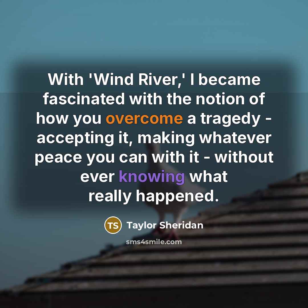 “With 'Wind River,' I became fascinated with the notion of how you overcome a tragedy - accepting it, making whatever peace you can with it - without ever knowing what really happened.” quote by Taylor Sheridan
