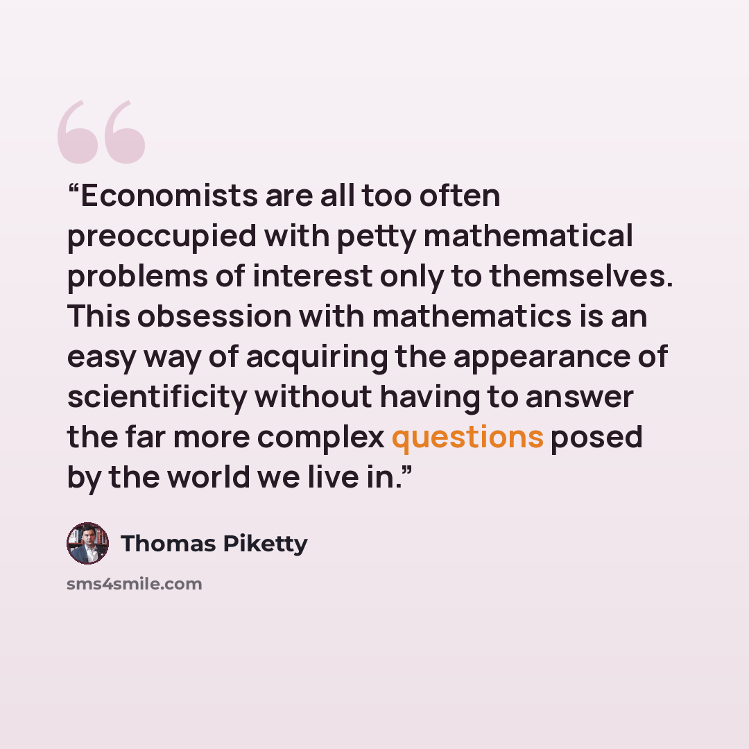 “Economists are all too often preoccupied with petty mathematical problems of interest only to themselves. This obsession with mathematics is an easy way of acquiring the appearance of scientificity without having to answer the far more complex questions posed by the world we live in.” quote by Thomas Piketty