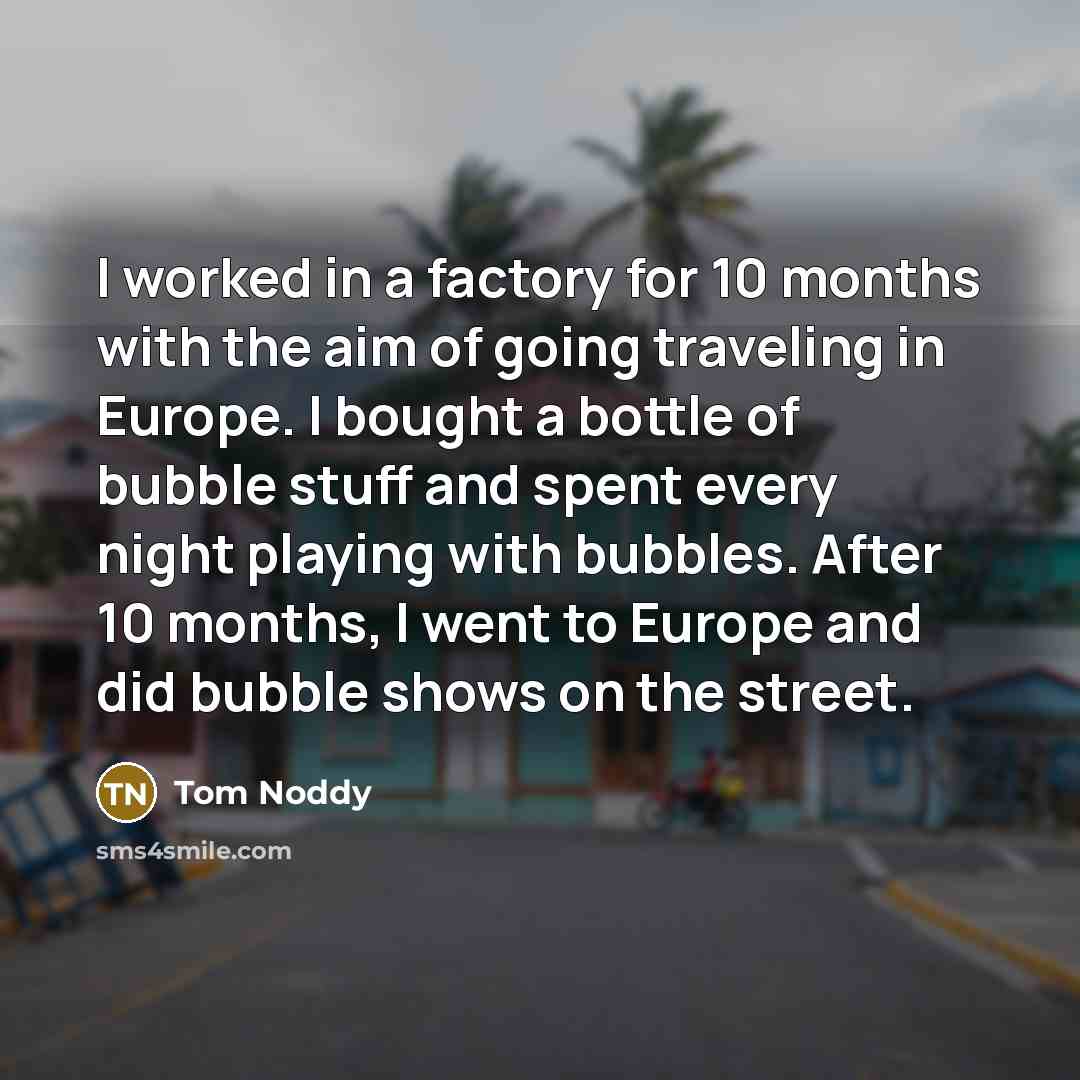 “I worked in a factory for 10 months with the aim of going traveling in Europe. I bought a bottle of bubble stuff and spent every night playing with bubbles. After 10 months, I went to Europe and did bubble shows on the street.” quote by Tom Noddy