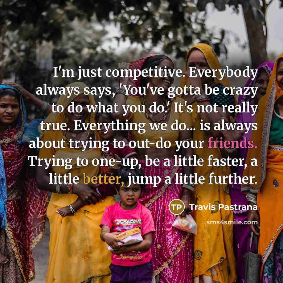 “I'm just competitive. Everybody always says, 'You've gotta be crazy to do what you do.' It's not really true. Everything we do... is always about trying to out-do your friends. Trying to one-up, be a little faster, a little better, jump a little further.” quote by Travis Pastrana