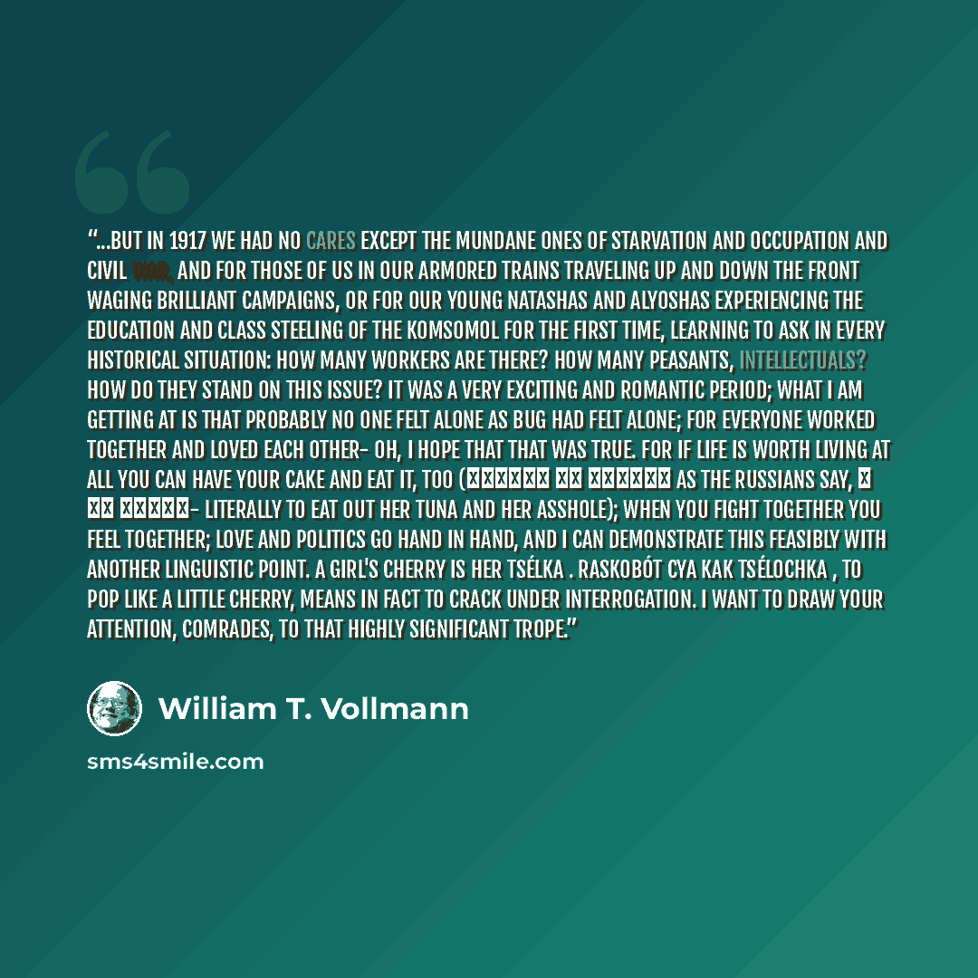 “...but in 1917 we had no cares except the mundane ones of starvation and occupation and civil war, and for those of us in our armored trains traveling up and down the front waging brilliant campaigns, or for our young Natashas and Alyoshas experiencing the education and class steeling of the…” quote by William T. Vollmann