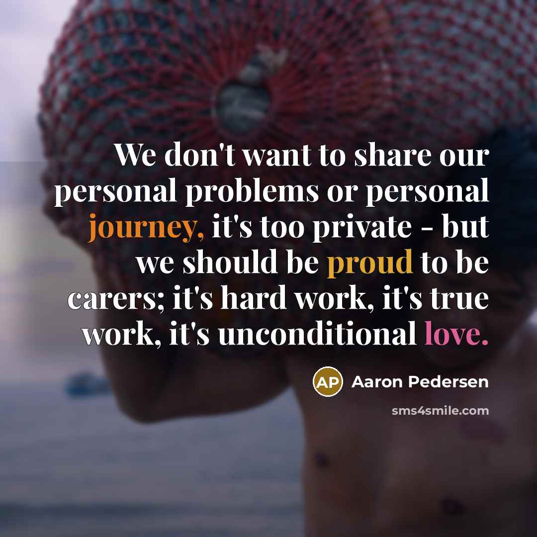 “We don't want to share our personal problems or personal journey, it's too private - but we should be proud to be carers; it's hard work, it's true work, it's unconditional love.” quote by Aaron Pedersen