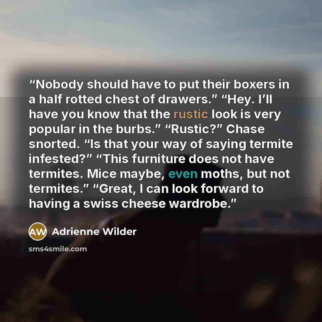 “Nobody should have to put their boxers in a half rotted chest of drawers.” “Hey. I’ll have you know that the rustic look is very popular in the burbs.” “Rustic?” Chase snorted. “Is that your way of saying termite infested?” “This furniture does not have termites. Mice maybe, even moths, but not…” quote by Adrienne Wilder