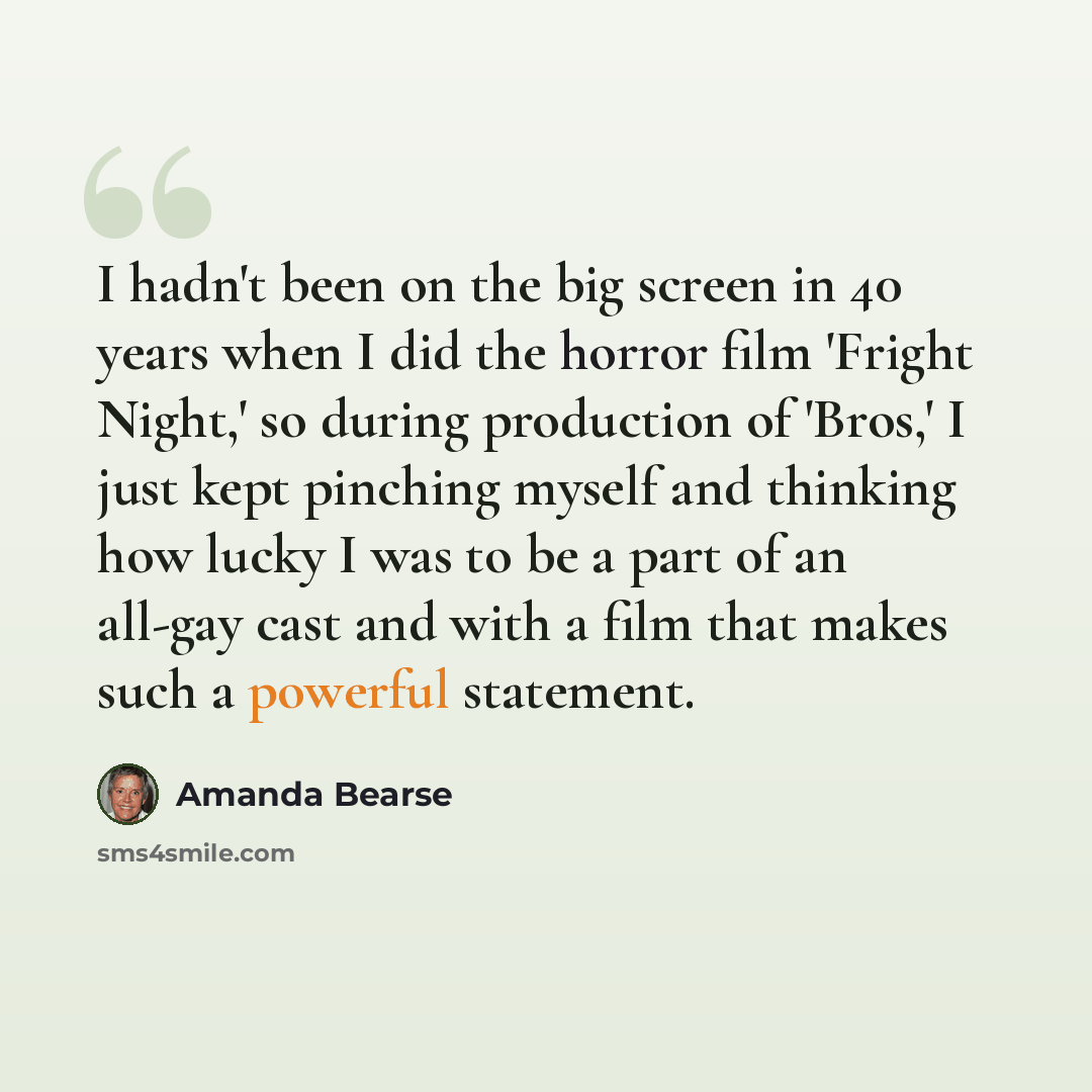 “I hadn't been on the big screen in 40 years when I did the horror film 'Fright Night,' so during production of 'Bros,' I just kept pinching myself and thinking how lucky I was to be a part of an all-gay cast and with a film that makes such a powerful statement.” quote by Amanda Bearse