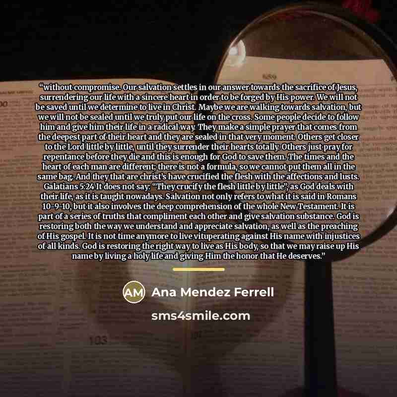 “without compromise. Our salvation settles in our answer towards the sacrifice of Jesus, surrendering our life with a sincere heart in order to be forged by His power. We will not be saved until we determine to live in Christ. Maybe we are walking towards salvation, but we will not be sealed until…” quote by Ana Mendez Ferrell