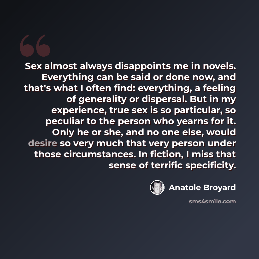 “Sex almost always disappoints me in novels. Everything can be said or done now, and that's what I often find: everything, a feeling of generality or dispersal. But in my experience, true sex is so particular, so peculiar to the person who yearns for it. Only he or she, and no one else, would…” quote by Anatole Broyard