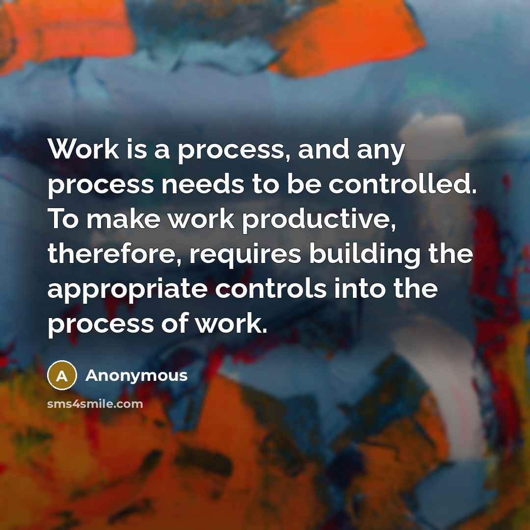 “Work is a process, and any process needs to be controlled. To make work productive, therefore, requires building the appropriate controls into the process of work.” quote by Anonymous
