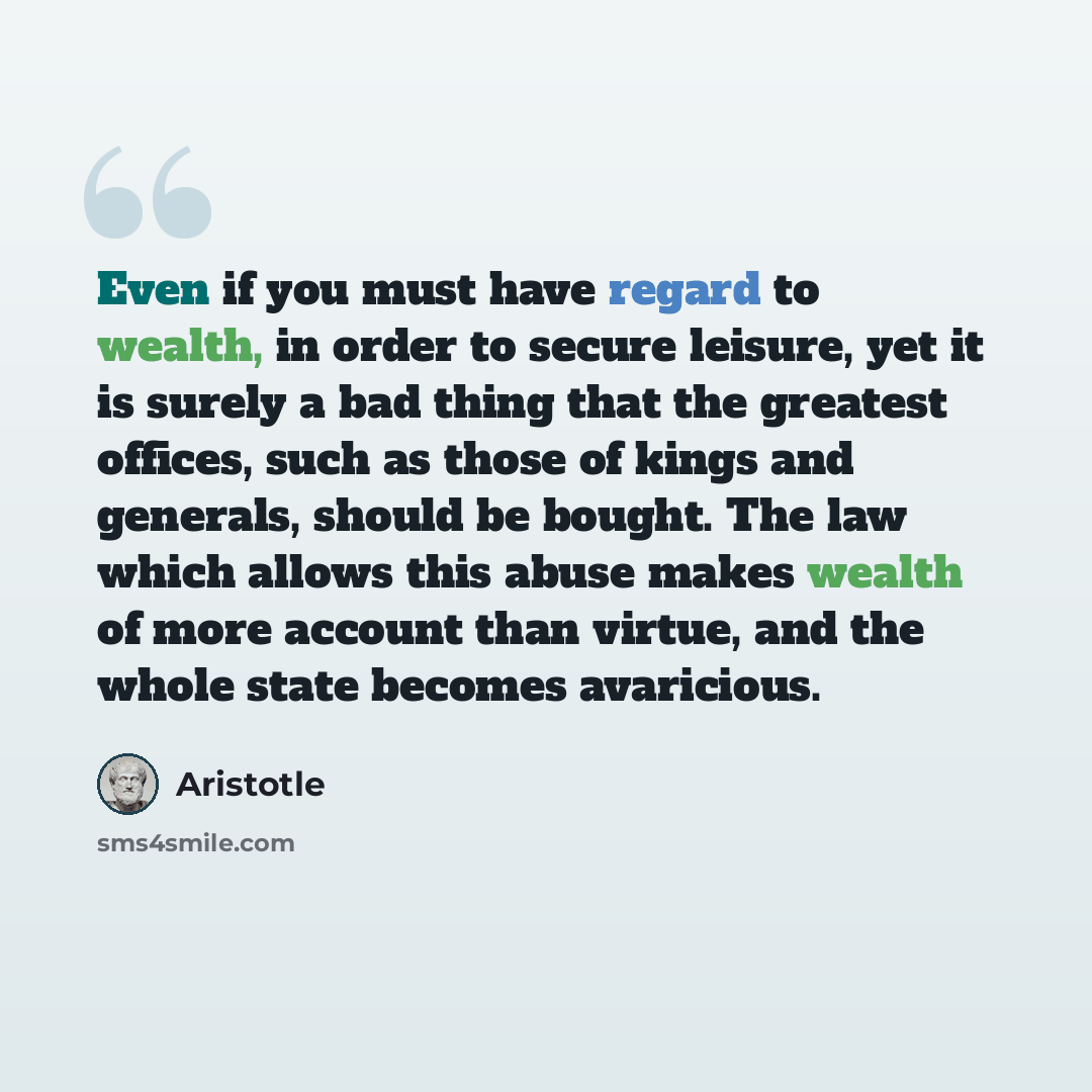 “Even if you must have regard to wealth, in order to secure leisure, yet it is surely a bad thing that the greatest offices, such as those of kings and generals, should be bought. The law which allows this abuse makes wealth of more account than virtue, and the whole state becomes avaricious.” quote by Aristotle