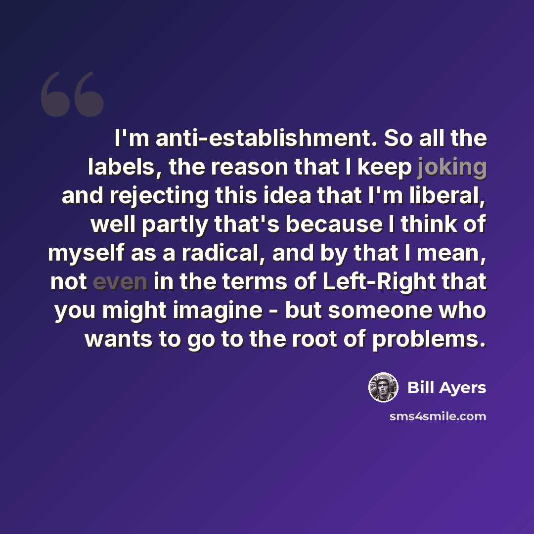 “I'm anti-establishment. So all the labels, the reason that I keep joking and rejecting this idea that I'm liberal, well partly that's because I think of myself as a radical, and by that I mean, not even in the terms of Left-Right that you might imagine - but someone who wants to go to the root of…” quote by Bill Ayers