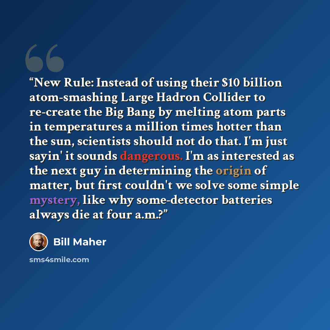 “New Rule: Instead of using their $10 billion atom-smashing Large Hadron Collider to re-create the Big Bang by melting atom parts in temperatures a million times hotter than the sun, scientists should not do that. I'm just sayin' it sounds dangerous. I'm as interested as the next guy in determining…” quote by Bill Maher