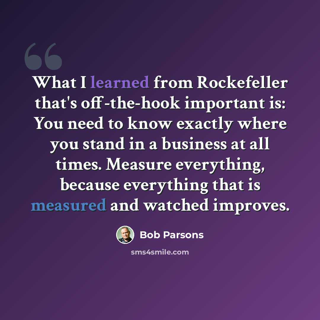 “What I learned from Rockefeller that's off-the-hook important is: You need to know exactly where you stand in a business at all times. Measure everything, because everything that is measured and watched improves.” quote by Bob Parsons