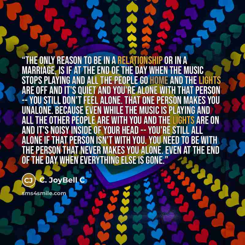 “The only reason to be in a relationship or in a marriage, is if at the end of the day when the music stops playing and all the people go home and the lights are off and it's quiet and you're alone with that person -- you still don't feel alone. That one person makes you unalone. Because even while…” quote by C. JoyBell C