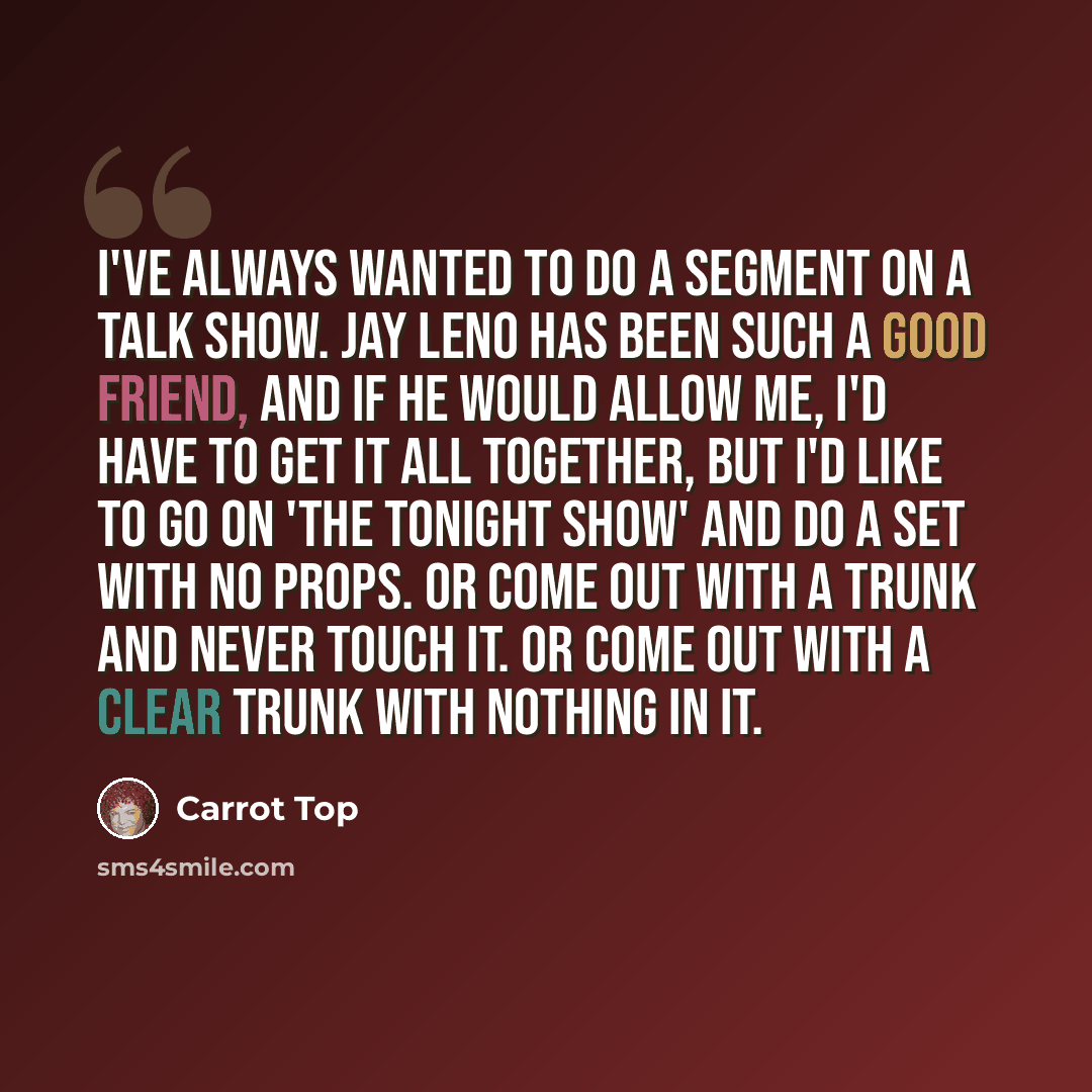 “I've always wanted to do a segment on a talk show. Jay Leno has been such a good friend, and if he would allow me, I'd have to get it all together, but I'd like to go on 'The Tonight Show' and do a set with no props. Or come out with a trunk and never touch it. Or come out with a clear trunk with…” quote by Carrot Top