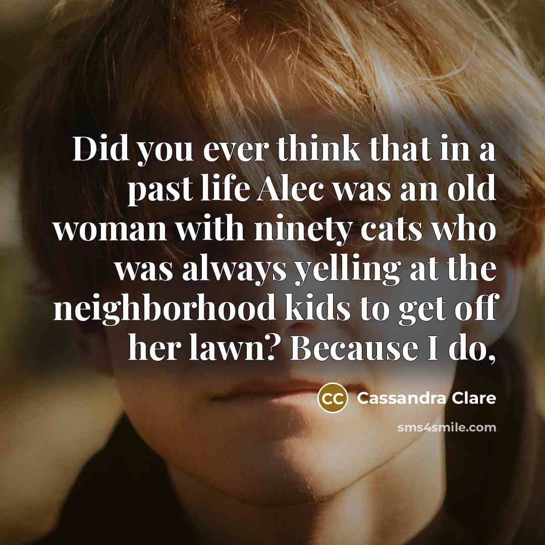 “Did you ever think that in a past life Alec was an old woman with ninety cats who was always yelling at the neighborhood kids to get off her lawn? Because I do,” quote by Cassandra Clare