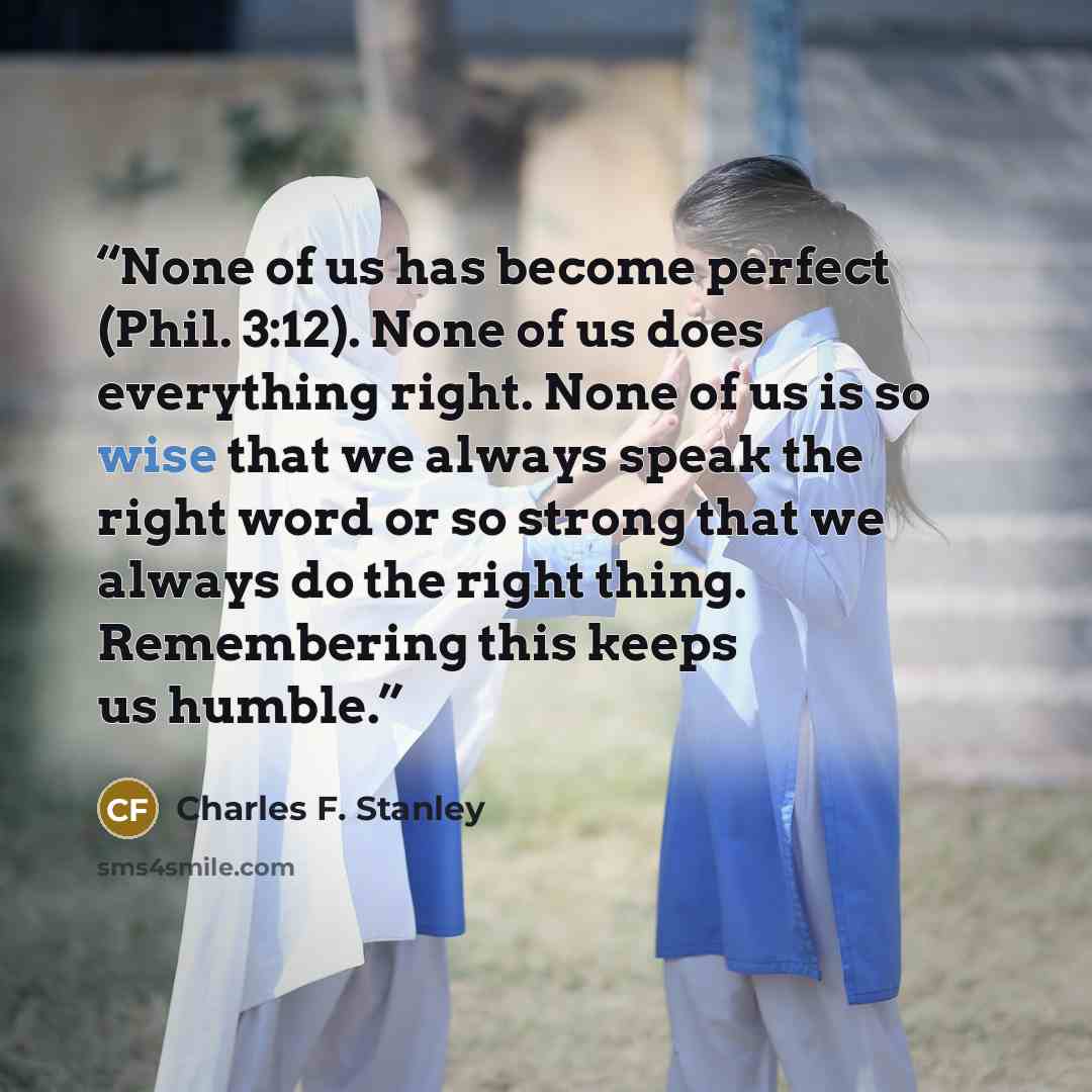 “None of us has become perfect (Phil. 3:12). None of us does everything right. None of us is so wise that we always speak the right word or so strong that we always do the right thing. Remembering this keeps us humble.” quote by Charles F. Stanley