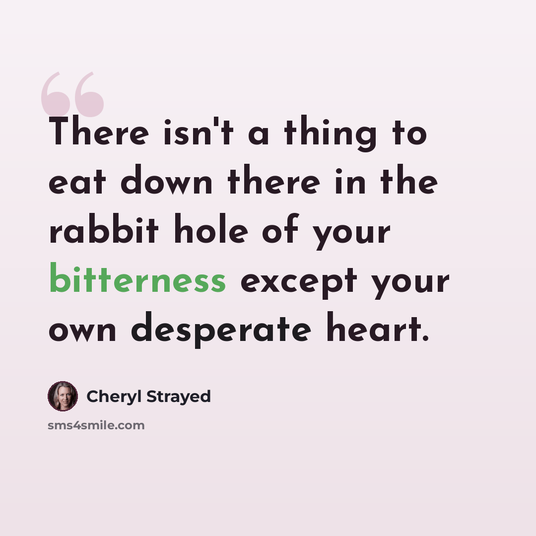 “There isn't a thing to eat down there in the rabbit hole of your bitterness except your own desperate heart.” quote by Cheryl Strayed
