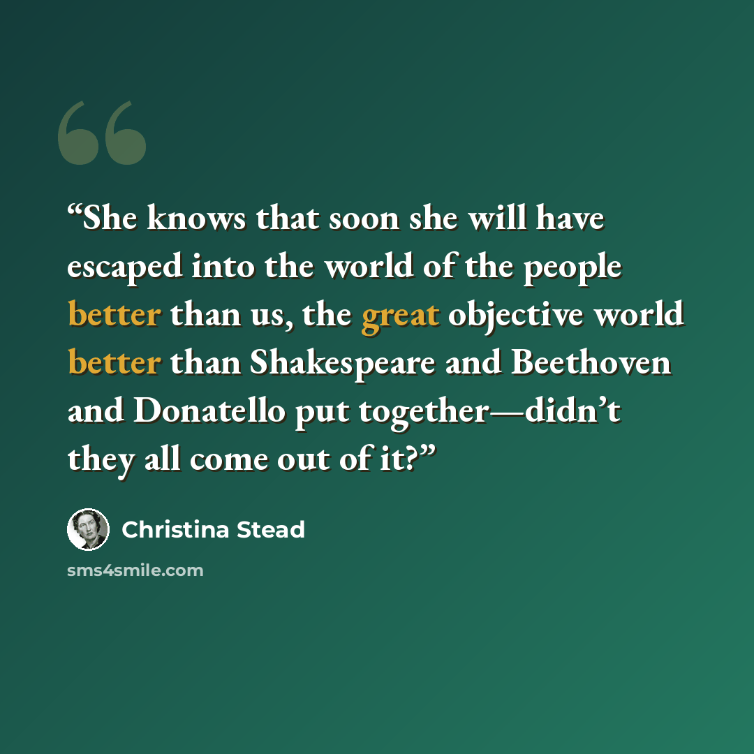 “She knows that soon she will have escaped into the world of the people better than us, the great objective world better than Shakespeare and Beethoven and Donatello put together—didn’t they all come out of it?” quote by Christina Stead