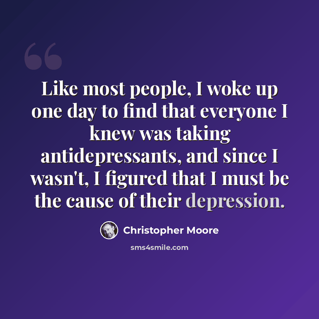 “Like most people, I woke up one day to find that everyone I knew was taking antidepressants, and since I wasn't, I figured that I must be the cause of their depression.” quote by Christopher Moore