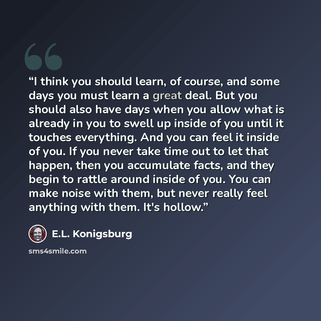 “I think you should learn, of course, and some days you must learn a great deal. But you should also have days when you allow what is already in you to swell up inside of you until it touches everything. And you can feel it inside of you. If you never take time out to let that happen, then you…” quote by E.L. Konigsburg