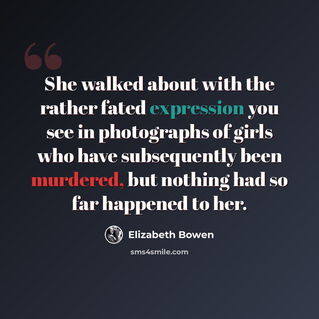 “She walked about with the rather fated expression you see in photographs of girls who have subsequently been murdered, but nothing had so far happened to her.” quote by Elizabeth Bowen