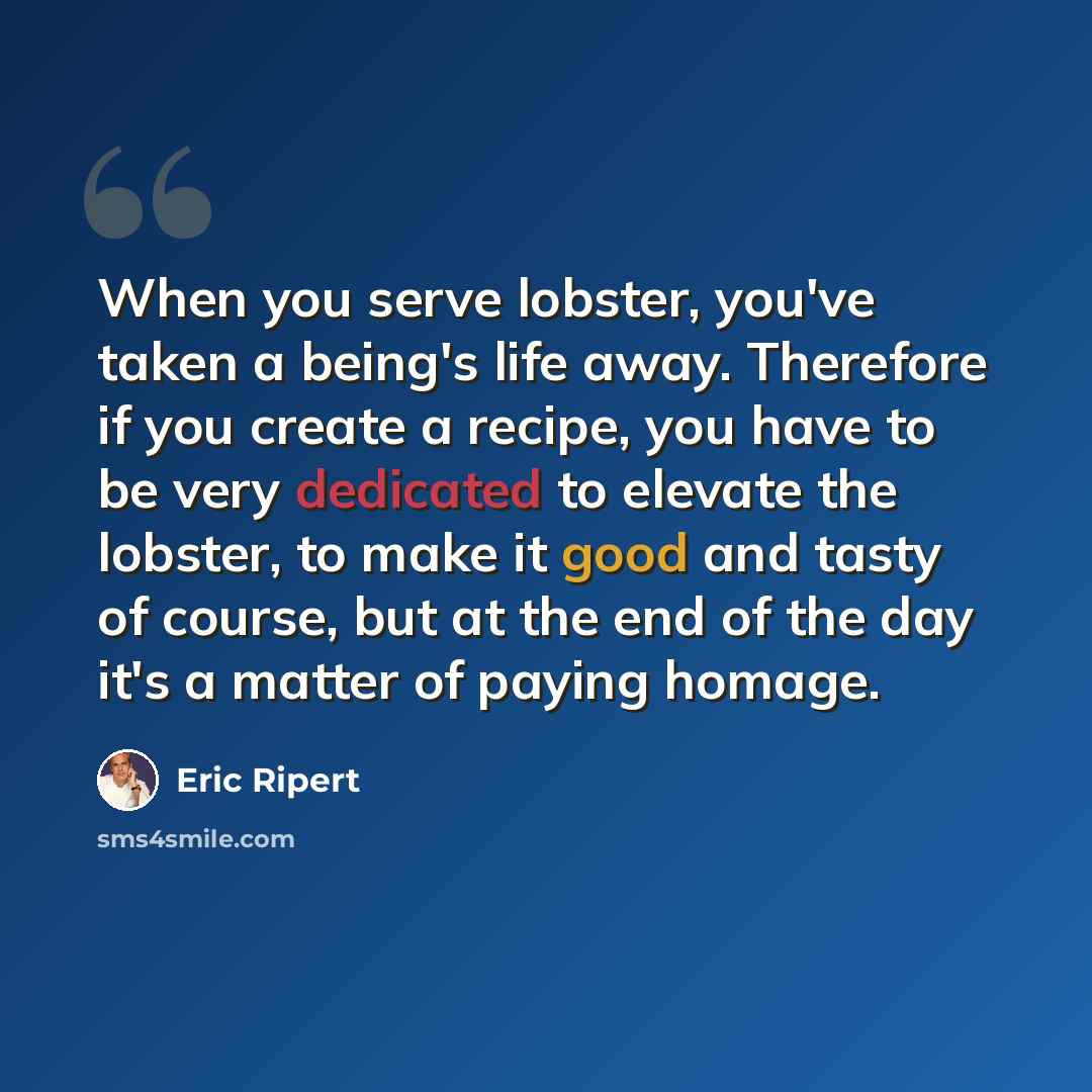 “When you serve lobster, you've taken a being's life away. Therefore if you create a recipe, you have to be very dedicated to elevate the lobster, to make it good and tasty of course, but at the end of the day it's a matter of paying homage.” quote by Eric Ripert