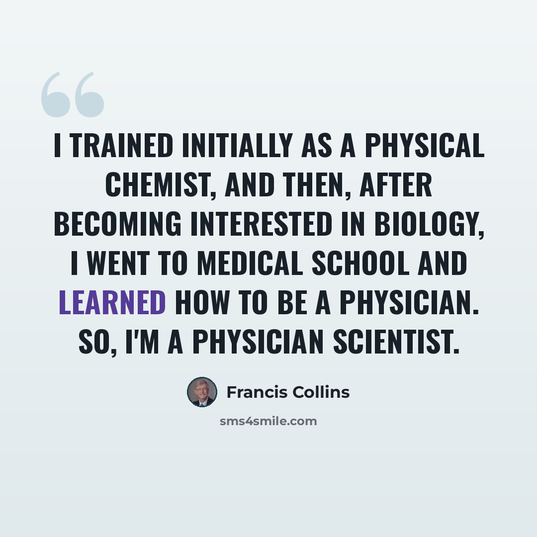 “I trained initially as a physical chemist, and then, after becoming interested in biology, I went to medical school and learned how to be a physician. So, I'm a physician scientist.” quote by Francis Collins