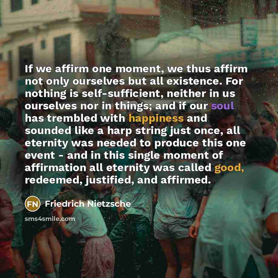 “If we affirm one moment, we thus affirm not only ourselves but all existence. For nothing is self-sufficient, neither in us ourselves nor in things; and if our soul has trembled with happiness and sounded like a harp string just once, all eternity was needed to produce this one event - and in this…” quote by Friedrich Nietzsche