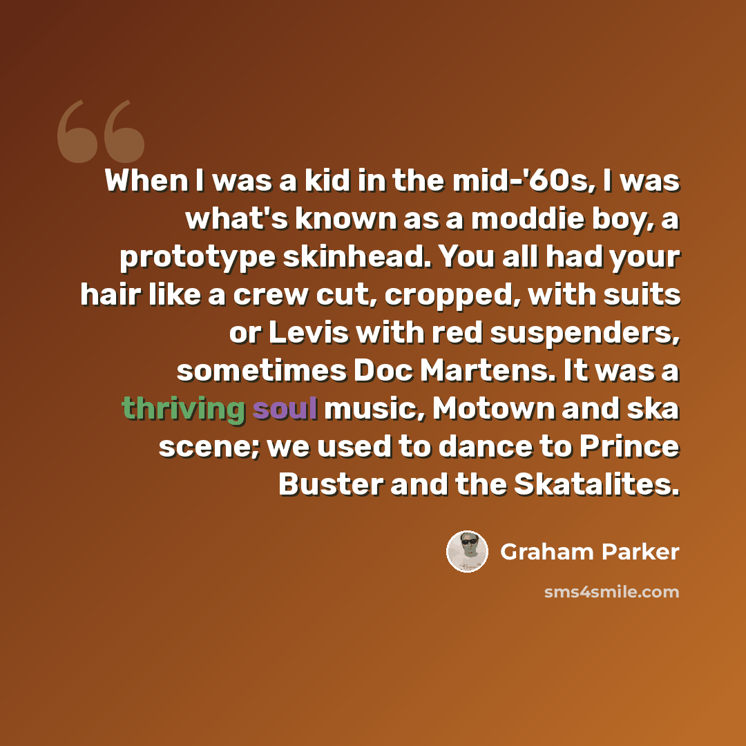 “When I was a kid in the mid-'60s, I was what's known as a moddie boy, a prototype skinhead. You all had your hair like a crew cut, cropped, with suits or Levis with red suspenders, sometimes Doc Martens. It was a thriving soul music, Motown and ska scene; we used to dance to Prince Buster and the…” quote by Graham Parker